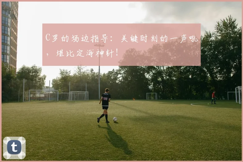 C罗的场边指导:关键时刻的一声吼,堪比定海神针!