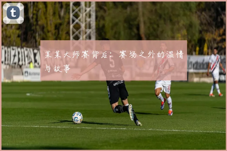 某某大师赛背后：赛场之外的温情与故事