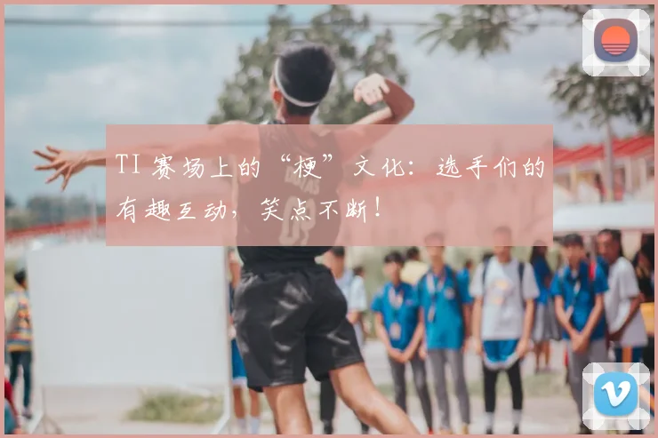 TI 赛场上的“梗”文化:选手们的有趣互动,笑点不断!