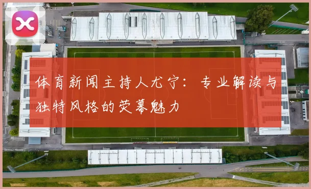 体育新闻主持人尤宁：专业解读与独特风格的荧幕魅力