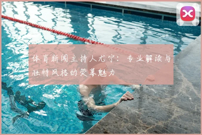 体育新闻主持人尤宁：专业解读与独特风格的荧幕魅力
